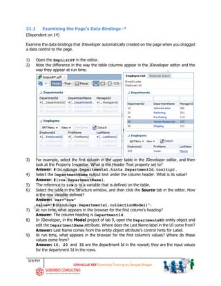 319/454
ADF Essentials Training by Deepak Bhagat
21.1 Examining the Page’s Data Bindings -*
(Dependent on 14)
Examine the data bindings that JDeveloper automatically created on the page when you dragged
a data control to the page.
1) Open the EmpListPF in the editor.
2) Note the difference in the way the table columns appear in the JDeveloper editor and the
way they appear at run time.
3) For example, select the first column in the upper table in the JDeveloper editor, and then
look at the Property Inspector. What is the Header Text property set to?
Answer: #{bindings.Departments1.hints.DepartmentId.tooltip}.
4) Select the DepartmentName output text under the column header. What is its value?
Answer: #{row.DepartmentName}.
5) The reference to row is to a variable that is defined on the table.
6) Select the table in the Structure window, and then click the Source tab in the editor. How
is the row variable defined?
Answer: var="row"
value="#{bindings.Departments1.collectionModel}".
7) At run time, what appears in the browser for the first column’s heading?
Answer: The column heading is DepartmentId.
8) In JDeveloper, in the Model project of lab 9, open the DepartmentsEO entity object and
edit the DepartmentName attribute. Where does the Last Name label in the UI come from?
Answer: Last Name comes from the entity object attribute’s control hints for Label.
9) At run time, what appears in the browser for the first column’s values? Where do these
values come from?
Answer: 10, 20 and 30 are the department Id in the rowset; they are the input values
for the department Id in the rows.
BAT
BAT
 