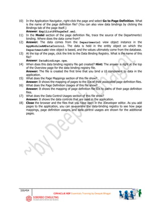 320/454
ADF Essentials Training by Deepak Bhagat
10) In the Application Navigator, right-click the page and select Go to Page Definition. What
is the name of the page definition file? (You can also view data bindings by clicking the
Bindings tab of the page itself.)
Answer: EmplListPFPageDef.xml.
11) In the Model section of the page definition file, trace the source of the Departments1
binding. Where does the data come from?
12) Answer: The data comes from the Departments1 view object instance in the
AppModuleAMDataControl. The data is held in the entity object on which the
DepartmentsEO view object is based, and the values ultimately come from the database.
13) At the top of the page, click the link to the Data Binding Registry. What is the name of this
file?
Answer: DataBindings.cpx.
14) When does this data binding registry file get created? Hint: The answer is right at the top
of the Overview page for the data binding registry file.
Answer: The file is created the first time that you bind a UI component to data in the
application.
15) What does the Page Mappings section of this file show?
Answer: It shows the mapping of pages to the IDs of their associated page definition files.
16) What does the Page Definition Usages of this file show?
Answer: It shows the mapping of page definition file IDs to paths of their page definition
files.
17) What does the Data Control Usages section of this file show?
Answer: It shows the data controls that are used in the application.
18) Close the browser and the files that you have open in the JDeveloper editor. As you add
pages to the application, you can re-examine the data-binding registry to see how page
mappings, page definition usages, and data control usages are shown for the additional
pages.
 