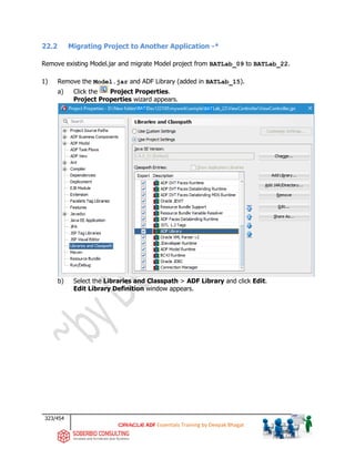 323/454
ADF Essentials Training by Deepak Bhagat
22.2 Migrating Project to Another Application -*
Remove existing Model.jar and migrate Model project from BATLab_09 to BATLab_22.
1) Remove the Model.jar and ADF Library (added in BATLab_15).
a) Click the Project Properties.
Project Properties wizard appears.
b) Select the Libraries and Classpath > ADF Library and click Edit.
Edit Library Definition window appears.
BAT BAT
 