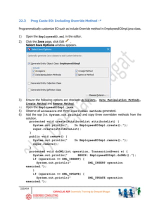 325/454
ADF Essentials Training by Deepak Bhagat
22.3 Prog Custz EO: Including Override Method -*
Programmatically customize EO such as include Override method in EmployeesEOImpl.java class.
1) Open the EmployeesEO.xml in the editor.
2) Click the Java page, click Edit .
Select Java Options window appears.
3) Ensure the following options are checked: Accessors, Data Manipulation Methods,
Create Method and Remove Method.
4) Open the EmployeesEOImpl.java.
5) Observe all accessors and three overridden methods generated.
6) Add the sop (i.e. System.out.println) and copy three overridden methods from the
solution.
protected void create(AttributeList attributeList) {
System.out.println(" In EmployeesEOImpl.create().");
super.create(attributeList);
}
public void remove() {
System.out.println(" In EmployeesEOImpl.remove().");
super.remove();
}
protected void doDML(int operation, TransactionEvent e) {
System.out.println(" BEGIN: EmployeesEOImpl.doDML().");
if (operation == DML_INSERT) {
System.out.println(" DML_INSERT operation
executed.");
}
if (operation == DML_UPDATE) {
System.out.println(" DML_UPDATE operation
executed.");
 