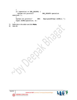326/454
ADF Essentials Training by Deepak Bhagat
}
if (operation == DML_DELETE) {
System.out.println(" DML_DELETE operation
executed.");
}
System.out.println(" END: EmployeesEOImpl.doDML().");
super.doDML(operation, e);
}
7) Right-click in the editor and click Make.
8) Save All.
 