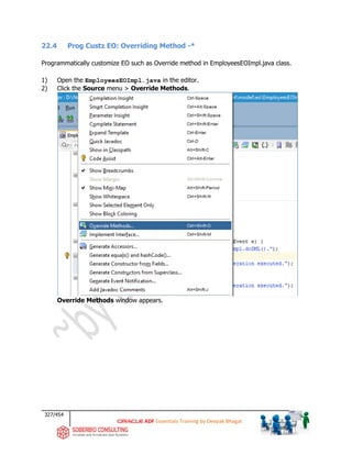 327/454
ADF Essentials Training by Deepak Bhagat
22.4 Prog Custz EO: Overriding Method -*
Programmatically customize EO such as Override method in EmployeesEOImpl.java class.
1) Open the EmployeesEOImpl.java in the editor.
2) Click the Source menu > Override Methods.
Override Methods window appears.
 