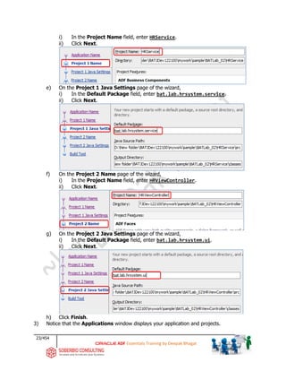 23/454
ADF Essentials Training by Deepak Bhagat
i) In the Project Name field, enter HRService.
ii) Click Next.
e) On the Project 1 Java Settings page of the wizard,
i) In the Default Package field, enter bat.lab.hrsystem.service.
ii) Click Next.
f) On the Project 2 Name page of the wizard,
i) In the Project Name field, enter HRViewController.
ii) Click Next.
g) On the Project 2 Java Settings page of the wizard,
i) In the Default Package field, enter bat.lab.hrsystem.ui.
ii) Click Next.
h) Click Finish.
3) Notice that the Applications window displays your application and projects.
BAT BAT
BAT BAT
BAT BAT
BAT
BAT BAT
BAT BAT
bat.
bat
 