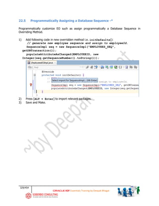329/454
ADF Essentials Training by Deepak Bhagat
22.5 Programmatically Assigning a Database Sequence -*
Programmatically customize EO such as assign programmatically a Database Sequence in
Overriding Method.
1) Add following code in new overridden method i.e. initDefaults():
// generate new employee sequence and assign to employeeId.
SequenceImpl seq = new SequenceImpl("EMPLOYEES_SEQ",
getDBTransaction());
populateAttributeAsChanged(EMPLOYEEID, new
Integer(seq.getSequenceNumber().toString()));
2) Press [ALT + Enter] to import relevant packages.
3) Save and Make.
 