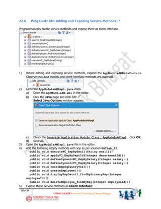 330/454
ADF Essentials Training by Deepak Bhagat
22.6 Prog Custz AM: Adding and Exposing Service Methods -*
Programmatically create service methods and expose them as client interface.
1) Before adding and exposing service methods, expand the AppModuleAMDataControl.
Observe that data models and client interface methods are exposed.
2) Generate AppModuleAMImpl.java class.
a) Open the AppModuleAM.xml in the editor.
b) Click the Java page and click Edit .
Select Java Options window appears.
c) Check the Generate Application Module Class: AppModuleAMImpl. Click OK.
d) Save All.
3) Open the AppModuleAMImpl.java file in the editor.
4) Add the following empty methods with sop as per solution BATLab_22.
public void executeWC_EmpByEmail(String email){}
public void applyVC_EmpByDeptId(Integer departmentId){}
public void defineDynamicWC_EmpBySalary(Integer salary){}
public void defineDynamicVC_EmpBySalary(Integer salary){}
public void resetEmpSqlQueryVCs(){}
public void createEmployee(){}
public void displayEmpDetail_findByPrimaryKey(Integer
employeeId){}
public void deleteEmployee_findByKey(Integer employeeId){}
5) Expose these service methods as Client Interface:
 