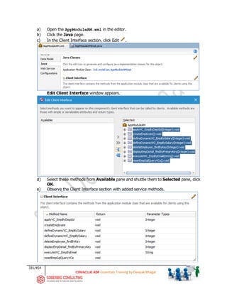 331/454
ADF Essentials Training by Deepak Bhagat
a) Open the AppModuleAM.xml in the editor.
b) Click the Java page.
c) In the Client Interface section, click Edit .
Edit Client Interface window appears.
d) Select these methods from Available pane and shuttle them to Selected pane, click
OK.
e) Observe the Client Interface section with added service methods.
bat
 