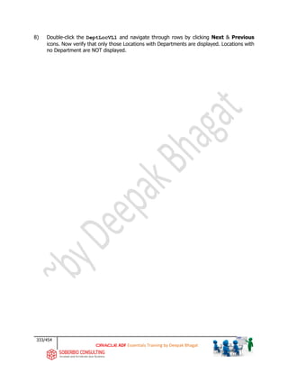 333/454
ADF Essentials Training by Deepak Bhagat
8) Double-click the DeptLocVL1 and navigate through rows by clicking Next & Previous
icons. Now verify that only those Locations with Departments are displayed. Locations with
no Department are NOT displayed.
 