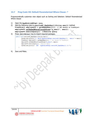 334/454
ADF Essentials Training by Deepak Bhagat
22.7 Prog Custz VO: Default Parameterized Where Clause -*
Programmatically customize view object such as Sorting and Selection: Default Parameterized
Where Clause
1) Open the AppModuleAMImpl.java.
2) Add the following code to executeWC_EmpByEmail(String email) method.
ViewObject employeeVO = getEmpByEmail1(); // Get Handle of ViewObject
employeeVO.setNamedWhereClauseParam("p_email", email);
employeeVO.executeQuery(); //Execute Query
3) Press [Alt+Enter] key to import required packages.
4) Save and Make.
 