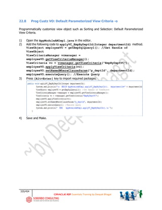 335/454
ADF Essentials Training by Deepak Bhagat
22.8 Prog Custz VO: Default Parameterized View Criteria -o
Programmatically customize view object such as Sorting and Selection: Default Parameterized
View Criteria.
1) Open the AppModuleAMImpl.java in the editor.
2) Add the following code to applyVC_EmpByDeptId(Integer departmentId) method.
ViewObject employeeVO = getEmpSqlQuery1(); //Get Handle of
ViewObject
ViewCriteriaManager vcmanager =
employeeVO.getViewCriteriaManager();
ViewCriteria vc = vcmanager.getViewCriteria("EmpByDeptVC");
employeeVO.applyViewCriteria(vc);
employeeVO.setNamedWhereClauseParam("p_deptId", departmentId);
employeeVO.executeQuery(); //Execute Query
3) Press [Alt+Enter] key to import required packages.
4) Save and Make.
 