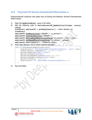 336/454
ADF Essentials Training by Deepak Bhagat
22.9 Prog Custz VO: Dynamic Parameterized Where Clause -o
Programmatically customize view object such as Sorting and Selection: Dynamic Parameterized
Where Clause.
1) Open the AppModleAMImpl.java in the editor.
2) Add the following code to defineDynamicWC_EmpBySalary(Integer salary)
method.
ViewObject employeeVO = getEmpSqlQuery1(); //Get Handle of
ViewObject
employeeVO.setWhereClause("SALARY > :p_salary");
employeeVO.setOrderByClause("SALARY");
employeeVO.defineNamedWhereClauseParam("p_salary", null, null);
employeeVO.setNamedWhereClauseParam("p_salary", salary);
employeeVO.executeQuery(); //Execute Query
3) Press [Alt+Enter] key to import required packages.
4) Save and Make.
 