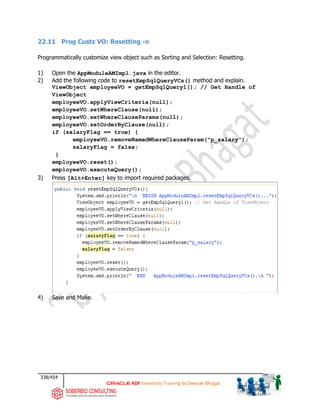 338/454
ADF Essentials Training by Deepak Bhagat
22.11 Prog Custz VO: Resetting -o
Programmatically customize view object such as Sorting and Selection: Resetting.
1) Open the AppModuleAMImpl.java in the editor.
2) Add the following code to resetEmpSqlQueryVCs() method and explain.
ViewObject employeeVO = getEmpSqlQuery1(); // Get Handle of
ViewObject
employeeVO.applyViewCriteria(null);
employeeVO.setWhereClause(null);
employeeVO.setWhereClauseParams(null);
employeeVO.setOrderByClause(null);
if (salaryFlag == true) {
employeeVO.removeNamedWhereClauseParam("p_salary");
salaryFlag = false;
}
employeeVO.reset();
employeeVO.executeQuery();
3) Press [Alt+Enter] key to import required packages.
4) Save and Make.
 