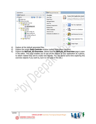 24/454
ADF Essentials Training by Deepak Bhagat
4) Explore all the default generated files.
5) Explore the empty Data Controls window (within Applications window).
6) Explore the BATLab_02 Overview. (Notice that the BATLab_02 Overview page is open
in the editor. This page enables you to see all the aspects of your application at a glance,
to obtain related help and to create new objects. You can spend some time exploring this
overview objects if you want to, but it is not used in this lab.)
BAT
BAT
 