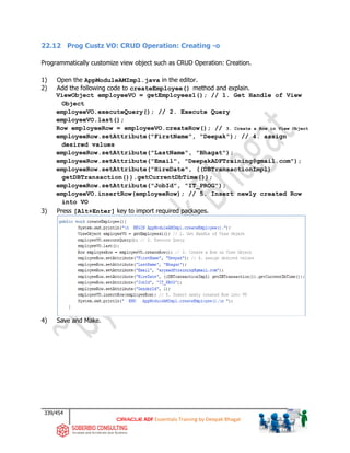 339/454
ADF Essentials Training by Deepak Bhagat
22.12 Prog Custz VO: CRUD Operation: Creating -o
Programmatically customize view object such as CRUD Operation: Creation.
1) Open the AppModuleAMImpl.java in the editor.
2) Add the following code to createEmployee() method and explain.
ViewObject employeeVO = getEmployees1(); // 1. Get Handle of View
Object
employeeVO.executeQuery(); // 2. Execute Query
employeeVO.last();
Row employeeRow = employeeVO.createRow(); // 3. Create a Row in View Object
employeeRow.setAttribute("FirstName", "Deepak"); // 4. assign
desired values
employeeRow.setAttribute("LastName", "Bhagat");
employeeRow.setAttribute("Email", "DeepakADFTraining@gmail.com");
employeeRow.setAttribute("HireDate", ((DBTransactionImpl)
getDBTransaction()).getCurrentDbTime());
employeeRow.setAttribute("JobId", "IT_PROG");
employeeVO.insertRow(employeeRow); // 5. Insert newly created Row
into VO
3) Press [Alt+Enter] key to import required packages.
4) Save and Make.
 