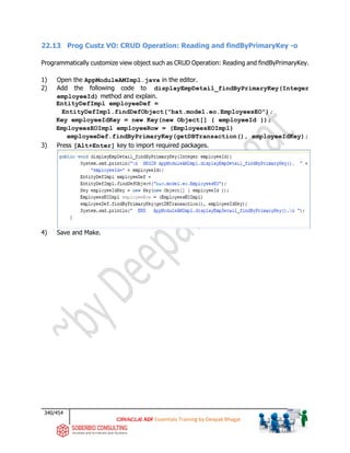 340/454
ADF Essentials Training by Deepak Bhagat
22.13 Prog Custz VO: CRUD Operation: Reading and findByPrimaryKey -o
Programmatically customize view object such as CRUD Operation: Reading and findByPrimaryKey.
1) Open the AppModuleAMImpl.java in the editor.
2) Add the following code to displayEmpDetail_findByPrimaryKey(Integer
employeeId) method and explain.
EntityDefImpl employeeDef =
EntityDefImpl.findDefObject("bat.model.eo.EmployeesEO");
Key employeeIdKey = new Key(new Object[] { employeeId });
EmployeesEOImpl employeeRow = (EmployeesEOImpl)
employeeDef.findByPrimaryKey(getDBTransaction(), employeeIdKey);
3) Press [Alt+Enter] key to import required packages.
4) Save and Make.
bat
 