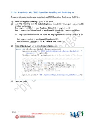 341/454
ADF Essentials Training by Deepak Bhagat
22.14 Prog Custz VO: CRUD Operation: Deleting and findByKey -o
Programmatic customization view object such as CRUD Operation: Deleting and findByKey.
1) Open the AppModuleAMImpl.java in the editor.
2) Add the following code to deleteEmployee_findByKey(Integer employeeId)
method and explain.
Key employeeIdKey = new Key(new Object[] { employeeId });
Row[] employeeVORowsFound = employeeVO.findByKey(employeeIdKey,
1);
if (employeeVORowsFound != null && employeeVORowsFound.length > 0)
{
Row employeeRow = employeeVORowsFound[0];
employeeRow.remove(); // 4. Delete row from VO
}
3) Press [Alt+Enter] key to import required packages.
4) Save and Make.
 
