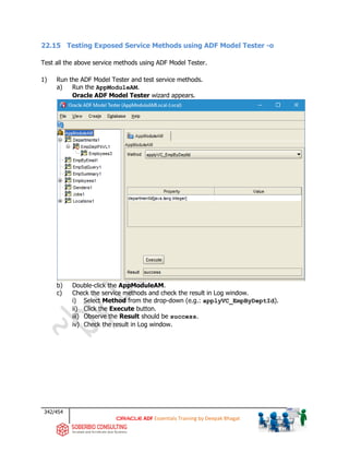 342/454
ADF Essentials Training by Deepak Bhagat
22.15 Testing Exposed Service Methods using ADF Model Tester -o
Test all the above service methods using ADF Model Tester.
1) Run the ADF Model Tester and test service methods.
a) Run the AppModuleAM.
Oracle ADF Model Tester wizard appears.
b) Double-click the AppModuleAM.
c) Check the service methods and check the result in Log window.
i) Select Method from the drop-down (e.g.: applyVC_EmpByDeptId).
ii) Click the Execute button.
iii) Observe the Result should be success.
iv) Check the result in Log window.
 