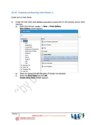 343/454
ADF Essentials Training by Deepak Bhagat
22.16 Creating and Running Test Clients -o
Create and run test clients.
1) Create the test client class BATBusinessServiceCallTC to call business service client
interface.
a) Right-click the bat.model > New > From Gallery.
New Gallery wizard appears.
b) Select the General at left-side pane (if already not selected).
c) Select the Java Class and click OK.
Create Java Class window appears.
 