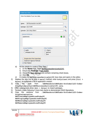 344/454
ADF Essentials Training by Deepak Bhagat
d) Fill the details to create a Java class.
i) In the Name field, enter BATBusinessServiceCallTC.
ii) Ensure the Package is bat.model.
iii) Check the Main Method and uncheck remaining check boxes.
iv) Click OK.
e) It creates the BATBusinessServiceCallTC Java class and opens in the editor.
2) Replace the only line of code in main() method, enter bc4jclient and press [Ctrl +
Enter] to instantiate a BC4J application module .
3) Copy the code from …BATHandoutsBATLabs-SrcCodesL22-Codes-
ProgCustomizationBATBusinessServiceCallTC.java.
4) After copying code press [Alt + Enter] to import packages.
5) Similarly create following 4 more test clients to demonstrate CRUD Operations.
6) Copy the solutions from …BATHandoutsBATLabs-SrcCodesL22-Codes-
ProgCustomization.
BATCreateEmployeeHiredTodayTC
BATDisplayEmployeesHiredTodayTC
BATModifyEmployeesHiredTodayTC
BATRemoveEmployeesHiredTodayTC
BAT
bat
 