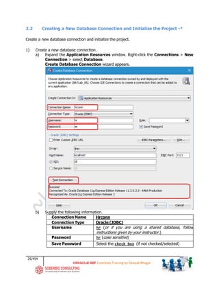 25/454
ADF Essentials Training by Deepak Bhagat
2.2 Creating a New Database Connection and Initialize the Project -*
Create a new database connection and initialize the project.
1) Create a new database connection.
a) Expand the Application Resources window. Right-click the Connections > New
Connection > select Database.
Create Database Connection wizard appears.
b) Supply the following information.
Connection Name Hrconn
Connection Type Oracle (JDBC)
Username hr (or if you are using a shared database, follow
instructions given by your instructor.)
Password hr (case sensitive)
Save Password Select the check box (if not checked/selected)
BAT
 