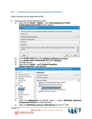 351/454
ADF Essentials Training by Deepak Bhagat
23.2 Creating a Business Service Deployment Profile -*
Create a business service deployment profile.
1) Create business service deployment profile.
a) Right-click the Model > Deploy > select New Deployment Profile.
Create Deployment Profile window appears.
b) In the Profile Type field, select Business Components Archive.
c) In the Deployment Profile Name field, enter BATModel.
d) Click OK. Save All.
e) Right-click the Model > select Project Properties.
Project Properties wizard appears.
f) Select the Deployment (at left-side pane) > expand BATModel (Business
Components Archive) (at right-side pane).
g) Select the BATModel_Common (JAR Module) and click Edit.
BAT
BAT BAT
BAT
BAT
BAT
BAT
BAT
 