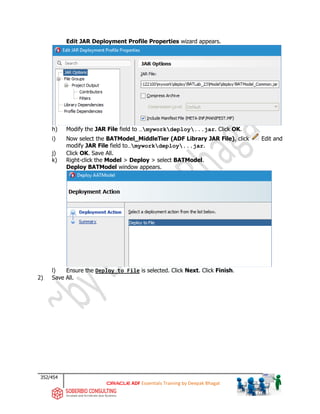 352/454
ADF Essentials Training by Deepak Bhagat
Edit JAR Deployment Profile Properties wizard appears.
h) Modify the JAR File field to …myworkdeploy...jar. Click OK.
i) Now select the BATModel_MiddleTier (ADF Library JAR File), click Edit and
modify JAR File field to…myworkdeploy...jar.
j) Click OK. Save All.
k) Right-click the Model > Deploy > select BATModel.
Deploy BATModel window appears.
l) Ensure the Deploy to File is selected. Click Next. Click Finish.
2) Save All.
BAT
BAT
 