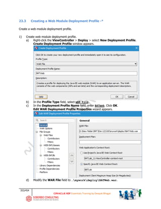 353/454
ADF Essentials Training by Deepak Bhagat
23.3 Creating a Web Module Deployment Profile -*
Create a web module deployment profile.
1) Create web module deployment profile.
a) Right-click the ViewController > Deploy > select New Deployment Profile.
Create Deployment Profile window appears.
b) In the Profile Type field, select WAR File.
c) In the Deployment Profile Name field, enter BATWeb. Click OK.
Edit WAR Deployment Profile Properties wizard appears.
d) Modify the WAR File field to …myworkdeployBATWeb.war.
BAT
BAT BAT
BAT
BAT
 