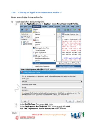 355/454
ADF Essentials Training by Deepak Bhagat
23.4 Creating an Application Deployment Profile -*
Create an application deployment profile.
1) Create application deployment profile.
a) Click the Application menu > Deploy > select New Deployment Profile.
Create Deployment Profile window appears.
b) In the Profile Type field, select EAR File.
c) In the Deployment Profile Name field, enter BATLab. Click OK.
Edit EAR Deployment Profile Properties wizard appears.
BAT
BAT
BAT
BAT
 
