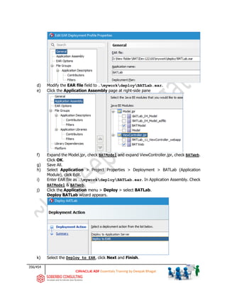 356/454
ADF Essentials Training by Deepak Bhagat
d) Modify the EAR file field to …myworkdeployBATLab.ear.
e) Click the Application Assembly page at right-side pane
f) Expand the Model.jpr, check BATModel and expand ViewController.jpr, check BATWeb.
Click OK.
g) Save All.
h) Select Application > Project Properties > Deployment > BATLab (Application
Module), click Edit.
i) Enter EAR file as …myworkdeployBATLab.ear. In Application Assembly. Check
BATModel & BATWeb.
j) Click the Application menu > Deploy > select BATLab.
Deploy BATLab wizard appears.
k) Select the Deploy to EAR, click Next and Finish.
BAT BAT
BAT
BAT
BAT
BAT
BAT
BAT
 