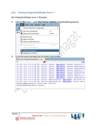 358/454
ADF Essentials Training by Deepak Bhagat
23.5 Starting Integrated Weblogic Server -*
Start Integrated Weblogic server in JDeveloper.
1) Click the Run menu > select Start Server Instance (IntegratedWebLogicServer).
2) It runs the server and status can be shown in Log window
 