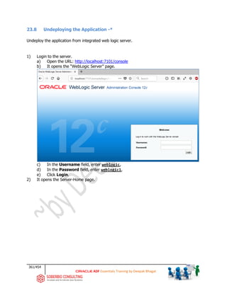 361/454
ADF Essentials Training by Deepak Bhagat
23.8 Undeploying the Application -*
Undeploy the application from integrated web logic server.
1) Login to the server.
a) Open the URL: http://localhost:7101/console
b) It opens the “WebLogic Server” page.
c) In the Username field, enter weblogic,
d) In the Password field, enter weblogic1,
e) Click Login.
2) It opens the Server-Home page.
 