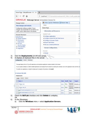362/454
ADF Essentials Training by Deepak Bhagat
3) Click the Deployments (at left-side panel).
4) It displays all deployed files in the server.
5) Check the BATLab checkbox and click Delete to undeploy.
OR
6) In the JDeveloper,
a) Click the Windows menu > select Application Servers.
BAT
BAT
 