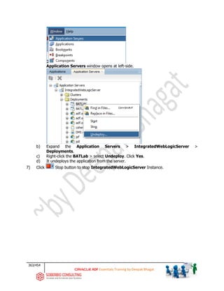 363/454
ADF Essentials Training by Deepak Bhagat
Application Servers window opens at left-side.
b) Expand the Application Servers > IntegratedWebLogicServer >
Deployments.
c) Right-click the BATLab > select Undeploy. Click Yes.
d) It undeploys the application from the server.
7) Click Stop button to stop IntegratedWebLogicServer Instance.
BAT
BAT
 