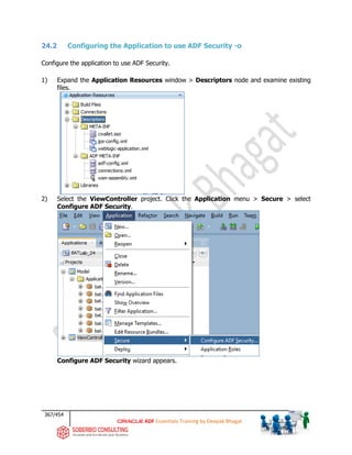 367/454
ADF Essentials Training by Deepak Bhagat
24.2 Configuring the Application to use ADF Security -o
Configure the application to use ADF Security.
1) Expand the Application Resources window > Descriptors node and examine existing
files.
2) Select the ViewController project. Click the Application menu > Secure > select
Configure ADF Security.
Configure ADF Security wizard appears.
BAT
bat
bat
bat
bat
bat
bat
bat
 