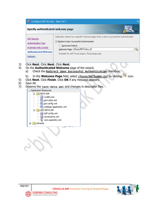 368/454
ADF Essentials Training by Deepak Bhagat
3) Click Next. Click Next. Click Next.
4) On the Authenticated Welcome page of the wizard,
a) Check the Redirect Upon Successful Authentication checkbox,
b) In the Welcome Page field, select /faces/BATIndex.jsf by clicking icon.
5) Click Next. Click Finish. Click OK if any message appears.
6) Save All.
7) Observe the jazn-data.xml and changes in descriptor files.
BAT
 