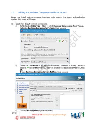 27/454
ADF Essentials Training by Deepak Bhagat
2.3 Adding ADF Business Components and ADF Faces -*
Create new default business components such as entity objects, view objects and application
module. Also create a JSF page.
1) Create new default business components.
a) Right-click the HRService > New > select Business Components from Tables.
Initialize Business Components Project wizard appears.
b) Ensure the Connection is hrconn (if the database connection is already created or
else click icon and follow the 2.2 above to create a new database connection). Click
OK.
Create Business Components from Tables wizard appears.
c) On the Entity Objects page of the wizard,
Page
bat
 