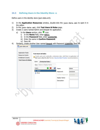 369/454
ADF Essentials Training by Deepak Bhagat
24.3 Defining Users in the Identity Store -o
Define users in the identity store (jazn-data.xml).
1) In the Application Resources window, double-click the jazn-data.xml to open it in
the editor.
2) In the jazn-data.xml, click Test Users & Roles page.
3) Create 2 users named Admin and Deepak for application.
a) In the Users section, click icon.
i) In the Name field, enter Admin,
ii) In the Password field, enter 123456789,
iii) Enter the same in Confirm Password.
iv) Save All.
4) Similarly, create another User named Deepak with Password 12345678. Save All.
 