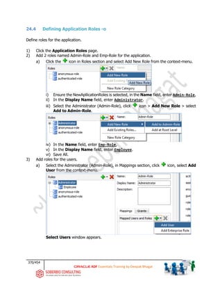 370/454
ADF Essentials Training by Deepak Bhagat
24.4 Defining Application Roles -o
Define roles for the application.
1) Click the Application Roles page.
2) Add 2 roles named Admin-Role and Emp-Role for the application.
a) Click the icon in Roles section and select Add New Role from the context-menu.
i) Ensure the NewApllicationRoles is selected, in the Name field, enter Admin-Role,
ii) In the Display Name field, enter Administrator.
iii) Select the Administrator (Admin-Role), click icon > Add New Role > select
Add to Admin-Role.
iv) In the Name field, enter Emp-Role,
v) In the Display Name field, enter Employee.
vi) Save All.
3) Add roles for the users.
a) Select the Administrator (Admin-Role), in Mappings section, click icon, select Add
User from the context-menu.
Select Users window appears.
 