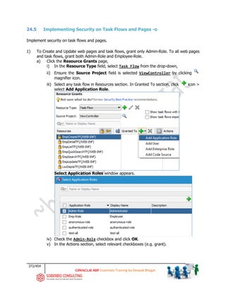 372/454
ADF Essentials Training by Deepak Bhagat
24.5 Implementing Security on Task Flows and Pages -o
Implement security on task flows and pages.
1) To Create and Update web pages and task flows, grant only Admin-Role. To all web pages
and task flows, grant both Admin-Role and Employee-Role.
a) Click the Resource Grants page,
i) In the Resource Type field, select Task Flow from the drop-down,
ii) Ensure the Source Project field is selected ViewController by clicking
magnifier icon.
iii) Select any task flow in Resources section. In Granted To section, click icon >
select Add Application Role.
Select Application Roles window appears.
iv) Check the Admin-Role checkbox and click OK.
v) In the Actions section, select relevant checkboxes (e.g. grant).
 