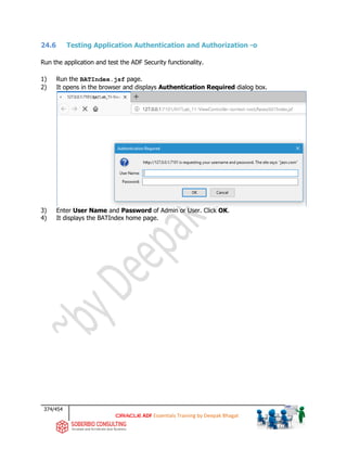 374/454
ADF Essentials Training by Deepak Bhagat
24.6 Testing Application Authentication and Authorization -o
Run the application and test the ADF Security functionality.
1) Run the BATIndex.jsf page.
2) It opens in the browser and displays Authentication Required dialog box.
3) Enter User Name and Password of Admin or User. Click OK.
4) It displays the BATIndex home page.
BAT
BAT BAT
 