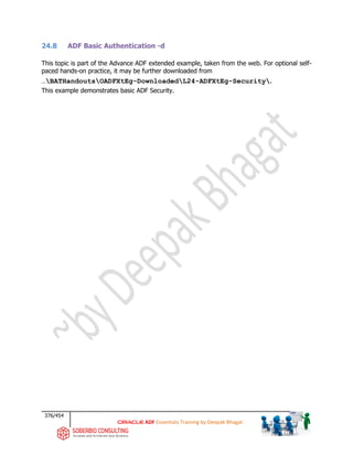376/454
ADF Essentials Training by Deepak Bhagat
24.8 ADF Basic Authentication -d
This topic is part of the Advance ADF extended example, taken from the web. For optional self-
paced hands-on practice, it may be further downloaded from
…BATHandoutsOADFXtEg-DownloadedL24-ADFXtEg-Security.
This example demonstrates basic ADF Security.
 