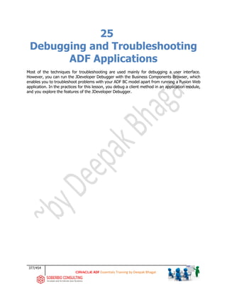 377/454
ADF Essentials Training by Deepak Bhagat
25
Debugging and Troubleshooting
ADF Applications
Most of the techniques for troubleshooting are used mainly for debugging a user interface.
However, you can run the JDeveloper Debugger with the Business Components Browser, which
enables you to troubleshoot problems with your ADF BC model apart from running a Fusion Web
application. In the practices for this lesson, you debug a client method in an application module,
and you explore the features of the JDeveloper Debugger.
 