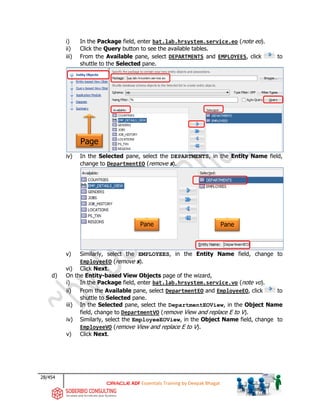 28/454
ADF Essentials Training by Deepak Bhagat
i) In the Package field, enter bat.lab.hrsystem.service.eo (note eo).
ii) Click the Query button to see the available tables.
iii) From the Available pane, select DEPARTMENTS and EMPLOYEES, click to
shuttle to the Selected pane.
iv) In the Selected pane, select the DEPARTMENTS, in the Entity Name field,
change to DepartmentEO (remove s).
v) Similarly, select the EMPLOYEES, in the Entity Name field, change to
EmployeeEO (remove s).
vi) Click Next.
d) On the Entity-based View Objects page of the wizard,
i) In the Package field, enter bat.lab.hrsystem.service.vo (note vo).
ii) From the Available pane, select DepartmentEO and EmployeeEO, click to
shuttle to Selected pane.
iii) In the Selected pane, select the DepartmentEOView, in the Object Name
field, change to DepartmentVO (remove View and replace E to V).
iv) Similarly, select the EmployeeEOView, in the Object Name field, change to
EmployeeVO (remove View and replace E to V).
v) Click Next.
Page
Pane Pane
bat
 
