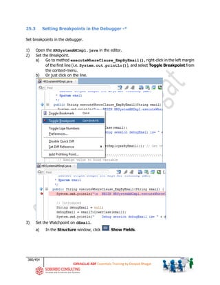 380/454
ADF Essentials Training by Deepak Bhagat
25.3 Setting Breakpoints in the Debugger -*
Set breakpoints in the debugger.
1) Open the HRSystemAMImpl.java in the editor.
2) Set the Breakpoint.
a) Go to method executeWhereClause_EmpByEmail(), right-click in the left margin
of the first line (i.e. System.out.println()), and select Toggle Breakpoint from
the context-menu.
b) Or just click on the line.
3) Set the Watchpoint on dEmail.
a) In the Structure window, click Show Fields.
 