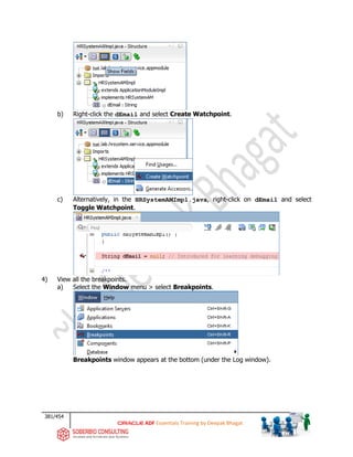 381/454
ADF Essentials Training by Deepak Bhagat
b) Right-click the dEmail and select Create Watchpoint.
c) Alternatively, in the HRSystemAMImpl.java, right-click on dEmail and select
Toggle Watchpoint.
4) View all the breakpoints.
a) Select the Window menu > select Breakpoints.
Breakpoints window appears at the bottom (under the Log window).
bat
bat
 