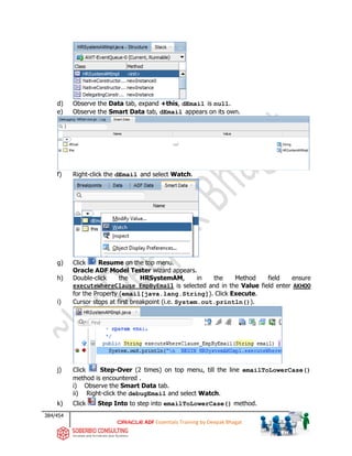 384/454
ADF Essentials Training by Deepak Bhagat
d) Observe the Data tab, expand +this, dEmail is null.
e) Observe the Smart Data tab, dEmail appears on its own.
f) Right-click the dEmail and select Watch.
g) Click Resume on the top menu.
Oracle ADF Model Tester wizard appears.
h) Double-click the HRSystemAM, in the Method field ensure
executeWhereClause_EmpByEmail is selected and in the Value field enter AKHOO
for the Property (email[java.lang.String]). Click Execute.
i) Cursor stops at first breakpoint (i.e. System.out.println()).
j) Click Step-Over (2 times) on top menu, till the line emailToLowerCase()
method is encountered .
i) Observe the Smart Data tab.
ii) Right-click the debugEmail and select Watch.
k) Click Step Into to step into emailToLowerCase() method.
 