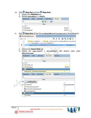 386/454
ADF Essentials Training by Deepak Bhagat
m) Click Step Out and then Step Over.
i) Observe the Watches tab.
ii) Method debugEmail is AKHOO.
n) Click Step Over till the line setNamedWhereClauseparam() is encountered.
i) Observe the Smart Data tab.
ii) Expand the employeeVO > mViewRowSet and observe value under
mWhereParams.
 