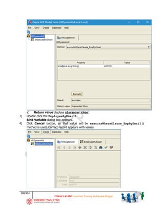 388/454
ADF Essentials Training by Deepak Bhagat
a) Return value displays Alexander Khoo.
3) Double-click the EmployeeByEmail1.
Bind Variable dialog box appears.
4) Click Cancel button, so that value set by executeWhereClause_EmpByEmail()
method is used. Correct record appears with values.
 