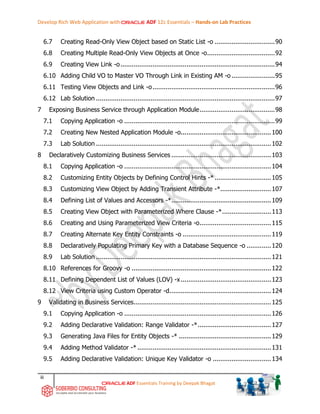 Develop Rich Web Application with ADF 12c Essentials – Hands-on Lab Practices
iii
ADF Essentials Training by Deepak Bhagat
6.7 Creating Read-Only View Object based on Static List -o ................................90
6.8 Creating Multiple Read-Only View Objects at Once -o....................................92
6.9 Creating View Link -o..................................................................................94
6.10 Adding Child VO to Master VO Through Link in Existing AM -o .......................95
6.11 Testing View Objects and Link -o.................................................................96
6.12 Lab Solution ...............................................................................................97
7 Exposing Business Service through Application Module........................................98
7.1 Copying Application -o ................................................................................99
7.2 Creating New Nested Application Module -o................................................100
7.3 Lab Solution .............................................................................................102
8 Declaratively Customizing Business Services .....................................................103
8.1 Copying Application -o ..............................................................................104
8.2 Customizing Entity Objects by Defining Control Hints -* ..............................105
8.3 Customizing View Object by Adding Transient Attribute -*...........................107
8.4 Defining List of Values and Accessors -*.....................................................109
8.5 Creating View Object with Parameterized Where Clause -*..........................113
8.6 Creating and Using Parameterized View Criteria -o......................................115
8.7 Creating Alternate Key Entity Constraints -o ...............................................119
8.8 Declaratively Populating Primary Key with a Database Sequence -o .............120
8.9 Lab Solution .............................................................................................121
8.10 References for Groovy -o ..........................................................................122
8.11 Defining Dependent List of Values (LOV) -x................................................123
8.12 View Criteria using Custom Operator -d......................................................124
9 Validating in Business Services.........................................................................125
9.1 Copying Application -o ..............................................................................126
9.2 Adding Declarative Validation: Range Validator -*.......................................127
9.3 Generating Java Files for Entity Objects -* .................................................129
9.4 Adding Method Validator -* .......................................................................131
9.5 Adding Declarative Validation: Unique Key Validator -o ...............................134
 