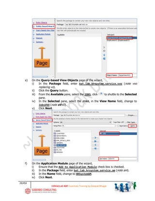 29/454
ADF Essentials Training by Deepak Bhagat
e) On the Query-based View Objects page of the wizard,
i) In the Package field, enter bat.lab.hrsystem.service.vvo (note vvo
replacing vo).
ii) Click the Query button.
iii) From the Available pane, select the JOBS, click to shuttle to the Selected
pane.
iv) In the Selected pane, select the JOBS, in the View Name field, change to
JobsVVO (note sVVO).
v) Click Next.
f) On the Application Module page of the wizard,
i) Ensure that the Add to Application Module check box is checked.
ii) In the Package field, enter bat.lab.hrsystem.service.am (note am).
iii) In the Name field, change to HRSystemAM.
iv) Click Next.
Page
Page
bat
bat
 