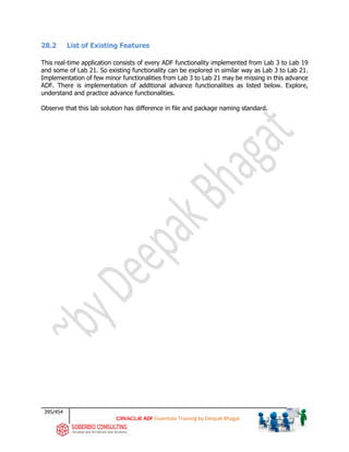 395/454
ADF Essentials Training by Deepak Bhagat
28.2 List of Existing Features
This real-time application consists of every ADF functionality implemented from Lab 3 to Lab 19
and some of Lab 21. So existing functionality can be explored in similar way as Lab 3 to Lab 21.
Implementation of few minor functionalities from Lab 3 to Lab 21 may be missing in this advance
ADF. There is implementation of additional advance functionalities as listed below. Explore,
understand and practice advance functionalities.
Observe that this lab solution has difference in file and package naming standard.
 